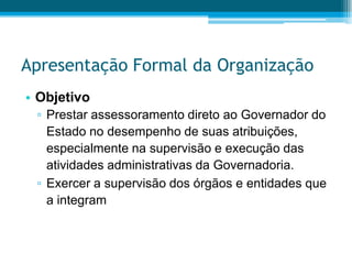 Apresentação Formal da OrganizaçãoObjetivoPrestar assessoramento direto ao Governador do Estado no desempenho de suas atribuições, especialmente na supervisão e execução das atividades administrativas da Governadoria.Exercer a supervisão dos órgãos e entidades que a integram