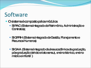 Software
 O s te aéc m o to p lo m d s
     is m     o p s e s ó ulo
   SIPAC (Sis m Inte ra od P trim nio Ad inis ç oe
              te a   g d e a ô , m tra ã
    C ntra s
      o to );

   SIGPRH (Sis m Inte ra od Ge tã , P ne m ntoe
               te a   g d e s o la ja e
    Re urs sHum no )
      c o      a s

   SIGAA (Sis m Inte ra o d á aa a ê ic d g d ç o
              te a   g d a re c d m a e ra ua ã ,
    p s ra ua ã (s toela s ns e inoté nic , e ino
     ó -g d ç o tric    to e u), ns  c o ns
    m d einfa )
     é io     ntil
 