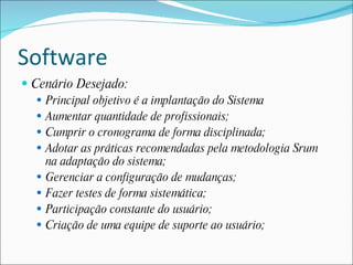 Software
 Cenário Desejado:
    Principal objetivo é a implantação do Sistema
    Aumentar quantidade de profissionais;
    Cumprir o cronograma de forma disciplinada;
    Adotar as práticas recomendadas pela metodologia Srum
     na adaptação do sistema;
    Gerenciar a configuração de mudanças;
    Fazer testes de forma sistemática;
    Participação constante do usuário;
    Criação de uma equipe de suporte ao usuário;
 