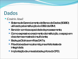 Dados
 Cenário Atual:
    Sis m d Ge nc m ntod Ba od Da o (SGBD)
         te a e re ia e        e nc e d s
     utiliza op lains
            d e      tituiç oéoDB2d IBM;
                           ã        a
    Se o c mb ac p c a ed p c s a e ;
        rvid r o o a a id d e ro e s m nto
    C moe re s c s im ntod ins
       o      xp s ivo re c e      a tituiç o oe p ç e
                                           ã, sao m
     d c te s m s d ins ie ;
      is o m e o tra o ufic nte
    Ba kup Diá se fita DATs
        c s rio m s               ;
    Fitaéb ixa ae o
             a d m utram q   á uinaefe te ted
                                      ito s e
     inte rid d ;
          g ae
    Im la ç od um s lab c
        p nta ã e a a a kupfo d C D;ra o P
 