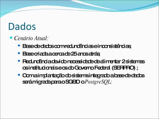 Dados
 Cenário Atual:
    Ba ed d d sc mre und nc seinc ns tê ia ;
        s e ao o      d â ia      o is nc s
    Ba ec d ac rc d 2 a sa s
        s ria a e a e 5 no trá ;
    Re und nc d vid ne e s a ed a e r 2s te a
        d â ia e o c s id d e lim nta is m s
     o ins
      s tituc na eo d Go rnoFe e l (SERP
              io is s o ve       d ra     RO) ;
    C maim la ç od s te ainte ra oab s d d d s
      o       p nta ã o is m    g d    ae e a o
     s rám ra ap raoSGBD oPostgreSQL;
      e    ig d a
 