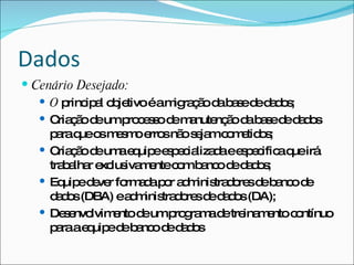Dados
 Cenário Desejado:
    O p ip l o je
         rinc a b tivoéam ra ã d b s d d d s
                          ig ç o a a e e a o ;
    C ç od ump c s od m nute ã d b s d d d s
       ria ã e    ro e s e a nç o a a e e a o
     p raq o m s oe snã s ja c m tid s
       a ue s e m rro o e m o e o ;
    C ç od um e uip e p c liza aee p c aq irá
       ria ã e a q e s e ia d        s e ific ue
     tra a r e lus m ntec mb nc d d d s
        b lha xc iva e     o a o e a o;
    Eq ed ve fo a ap r a m tra o sd b nc d
        uip e r rm d o d inis d re e a o e
     d d s(DBA) ea m tra o sd d d s(DA);
       ao          d inis d re e a o
    De e lvim ntod ump g m d tre m ntoc ntínuo
         s nvo  e    e    ro ra a e ina e      o
     p raae uip d b nc d d d s
       a     q e e a o e ao
 