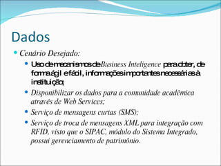Dados
 Cenário Desejado:
    Us d m c nis o d Business Inteligence p rao te d
        o e ea ms e                             a b r, e
     fo aá il efá il, info a õ sim o nte ne e s ria à
       rm g         c      rm ç e p rta s c s á s
     instituiç o
              ã;
    Disponibilizar os dados para a comunidade acadêmica
     através de Web Services;
    Serviço de mensagens curtas (SMS);
    Serviço de troca de mensagens XML para integração com
     RFID, visto que o SIPAC, módulo do Sistema Integrado,
     possui gerenciamento de patrimônio.
 