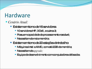Hardware
 Cenário Atual:
    Exis me to d 16s rvid re
         te m rno e  e o s
       10s rvid re HP 3De eo s3
           e o s ,        ll, utro ;
       P s ue c p c a ed p c s a e ra á l;
         o s m a a id d e ro e s m nto zo ve
       Ne e s md m ism m ria
          c s ita e a e ó .
    Exis me to d 2 e ta õ sd tra a :
         te m rno e 0 s ç e e b lho
       Má uina Inte eAMD, c ma 2 d m m ria
          q     s   l       o té GB e e ó ;
       Ne e s md upgrade;
          c s ita e
       Eq ed d s nvo
          uip e e e lvim nto c mc m uta o sd fa a o .
                         e    o o p d re e s d s
 