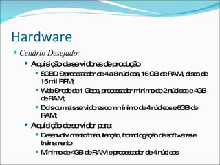 Hardware
 Cenário Desejado:
    Aq iç od s rvid re d p d ã
       uis ã e e o s e ro uç o
       SGBD –p c s a o d 4a8núc o , 16GB d RAM, d c d
                ro e s d r e         le s      e       is o e
        15m RP
            il M;
       W b–re ed 1 Gb s p c s a o m
          e    d e       p , ro e s d r ínim d 2núc o e4
                                            o e    le s GB
        d RAM;
         e
       Do o m iss rvid re c mm
          is u a e o s o           ínim d 4núc o e6 d
                                       o e    le s GB e
        RAM;
    Aq iç od s rvid r p ra
       uis ã e e o a :
       De e lvim nto a nç o ho o g ç od s ftw re e
           s nvo  e /m nute ã , m lo a ã e o a s
        tre m nto
           ina e
       Mínim d 4 d RAM ep c s a o d 4núc o
              o e GB e       ro e s d r e le s
 
