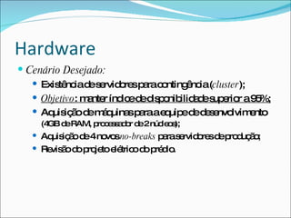 Hardware
 Cenário Desejado:
    Exis nc d s rvid re p rac nting nc (cluster);
         tê ia e e o s a o          ê ia
    Objetivo: m nte índ ed d p nib a es e r a9 %;
                a r ic e is o ilid d up rio         5
    Aq iç od m q
       uis ã e á uina p raae uip d d s nvo
                         s a   q e e e e lvim nto  e
     (4 d RAM, p c s a o d 2núc o );
       GB e     ro e s d r e   le s
    Aq iç o d 4no sno-breaks p ras rvid re d p d ã ;
       uis ã e     vo          a e o s e ro uç o
    Re ã d p je e tric d p d .
       vis o o ro to lé o o ré io
 
