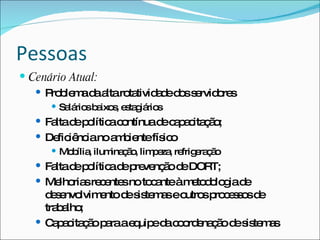 Pessoas
 Cenário Atual:
    P b m d a ro tivid d d ss rvid re
      ro le a a lta ta ae o e o s
       Sa rio b ixo , e ta iá s
          lá s a s s g rio
    Fa d p lític c ntínuad c p c ç o
       lta e o a o         e a a ita ã ;
    De iê ianoa b ntefís o
        fic nc    m ie     ic
       Mo ília ilum ç o lim e , re e ç o
          b ,       ina ã , p za frig ra ã
    Fa d p lític d p ve ã d DORT;
        lta e o a e re nç o e
    Me ria re e snoto a àm to o g d
         lho s c nte      c nte e d lo ia e
     d s nvo
       e e lvim ntod s te a eo sp c s o d
                e    e is m s utro ro e s s e
     tra a ;
        b lho
    C p c ç op raae uip d c o e ç od s te a
       a a ita ã a    q e a o rd na ã e is m s
 