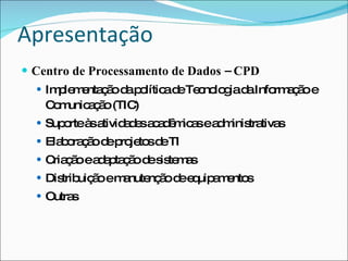 Apresentação
 Centro de Processamento de Dados – CPD
   Im le e ç o d p lític d Te no g d Info a ã e
      p m nta ã a o a e c lo ia a         rm ç o
    C m a ã (TIC
     o unic ç o )
   Sup rteà a
       o    s tivid d sa a ê ic sea m tra s
                   ae cdm a        d inis tiva
   Ela o ç o d p je sd TI
       b ra ã e ro to e
   C ç o ea a ta ã d s te a
     ria ã  d p ç o e is m s
   Dis uiç o em nute ã d e uip m nto
       trib ã   a nç o e q a e s
   Outras
 