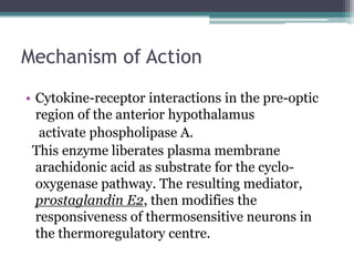 Mechanism of Action
• Cytokine-receptor interactions in the pre-optic
region of the anterior hypothalamus
activate phospholipase A.
This enzyme liberates plasma membrane
arachidonic acid as substrate for the cyclo-
oxygenase pathway. The resulting mediator,
prostaglandin E2, then modifies the
responsiveness of thermosensitive neurons in
the thermoregulatory centre.
 