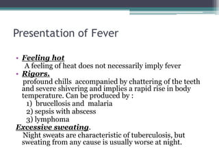 Presentation of Fever
• Feeling hot
A feeling of heat does not necessarily imply fever
• Rigors.
profound chills accompanied by chattering of the teeth
and severe shivering and implies a rapid rise in body
temperature. Can be produced by :
1) brucellosis and malaria
2) sepsis with abscess
3) lymphoma
Excessive sweating.
Night sweats are characteristic of tuberculosis, but
sweating from any cause is usually worse at night.
 