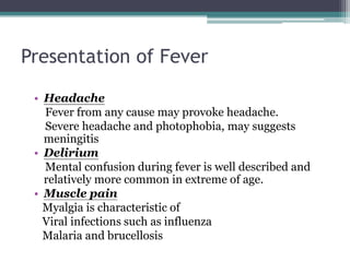 Presentation of Fever
• Headache
Fever from any cause may provoke headache.
Severe headache and photophobia, may suggests
meningitis
• Delirium
Mental confusion during fever is well described and
relatively more common in extreme of age.
• Muscle pain
Myalgia is characteristic of
Viral infections such as influenza
Malaria and brucellosis
 