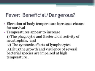 Fever: Beneficial/Dangerous?
• Elevation of body temperature increases chance
for survival
• Temperatures appear to increase
1) The phagocytic and Bactericidal activity of
neurtrophils, and
2) The cytotoxic effects of lymphocytes
3)Thus:the growth and virulence of several
bacterial species are impaired at high
temperature .
 