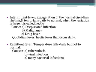 • Intermittent fever: exaggeration of the normal circadian
rhythm,& temp. falls daily to normal, when the variation
is large it is called hectic
Cause: a) Deep seated infection
b) Malignancy
c) Drug fever
Quotidian fever: hectic fever that occur daily.
• Remittent fever: Temperature falls daily but not to
normal.
Causes: a) tuberculosis
b) viral infection
c) many bacterial infections
 