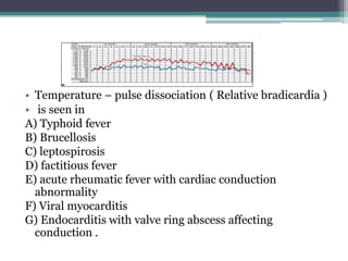 • Temperature – pulse dissociation ( Relative bradicardia )
• is seen in
A) Typhoid fever
B) Brucellosis
C) leptospirosis
D) factitious fever
E) acute rheumatic fever with cardiac conduction
abnormality
F) Viral myocarditis
G) Endocarditis with valve ring abscess affecting
conduction .
 