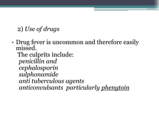 2) Use of drugs
• Drug fever is uncommon and therefore easily
missed.
The culprits include:
penicillin and
cephalosporin
sulphonamide
anti tuberculous agents
anticonvulsants particularly phenytoin
 