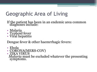 Geographic Area of Living
If the patient has been in an endemic area common
diagnoses include:
• Malaria
• Typhoid fever
• Viral hepatitis
Dengue fever & other haemrrhagic fevers:
• Ebola
• CORONA(MERS-COV)
• ZIKA VIRUS
Malaria must be excluded whatever the presenting
symptoms.
 