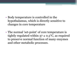 • Body temperature is controlled in the
hypothalamus, which is directly sensitive to
changes in core temperature
• The normal 'set-point' of core temperature is
tightly regulated within 37 ± 0.5°C, as required
to preserve normal function of many enzymes
and other metabolic processes.
 