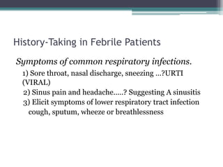 History-Taking in Febrile Patients
Symptoms of common respiratory infections.
1) Sore throat, nasal discharge, sneezing …?URTI
(VIRAL)
2) Sinus pain and headache.….? Suggesting A sinusitis
3) Elicit symptoms of lower respiratory tract infection
cough, sputum, wheeze or breathlessness
 