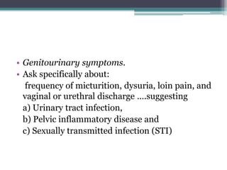 • Genitourinary symptoms.
• Ask specifically about:
frequency of micturition, dysuria, loin pain, and
vaginal or urethral discharge ….suggesting
a) Urinary tract infection,
b) Pelvic inflammatory disease and
c) Sexually transmitted infection (STI)
 