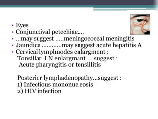 • Eyes
• Conjunctival petechiae….
• …may suggest …..meningococcal meningitis
• Jaundice …………may suggest acute hepatitis A
• Cervical lymphnodes enlargment :
Tonsillar LN enlargmant ….suggest :
Acute pharyngitis or tonsillitis
Posterior lymphadenopathy…suggest :
1) Infectious mononucleosis
2) HIV infection
 