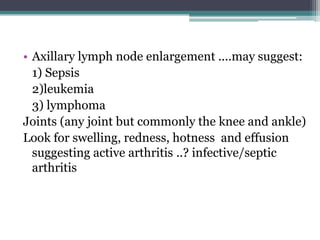 • Axillary lymph node enlargement ....may suggest:
1) Sepsis
2)leukemia
3) lymphoma
Joints (any joint but commonly the knee and ankle)
Look for swelling, redness, hotness and effusion
suggesting active arthritis ..? infective/septic
arthritis
 