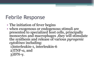 Febrile Response
• The initiation of fever begins
• when exogenous or endogenous stimuli are
presented to specialized host cells, principally
monocytes and macrophages ,they will stimulate
the synthesis and release of various pyrogenic
cytokines including:
1)interleukin-1, interleukin-6
2)TNF-α, and
3)IFN-γ.
 
