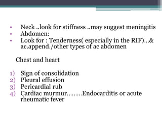 • Neck ..look for stiffness ..may suggest meningitis
• Abdomen:
• Look for : Tenderness( especially in the RIF)…&
ac.append./other types of ac abdomen
Chest and heart
1) Sign of consolidation
2) Pleural effusion
3) Pericardial rub
4) Cardiac murmur………Endocarditis or acute
rheumatic fever
 