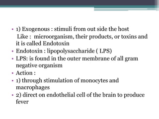 • 1) Exogenous : stimuli from out side the host
Like : microorganism, their products, or toxins and
it is called Endotoxin
• Endotoxin : lipopolysaccharide ( LPS)
• LPS: is found in the outer membrane of all gram
negative organism
• Action :
• 1) through stimulation of monocytes and
macrophages
• 2) direct on endothelial cell of the brain to produce
fever
 