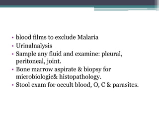 • blood films to exclude Malaria
• Urinalnalysis
• Sample any fluid and examine: pleural,
peritoneal, joint.
• Bone marrow aspirate & biopsy for
microbiologic& histopathology.
• Stool exam for occult blood, O, C & parasites.
 