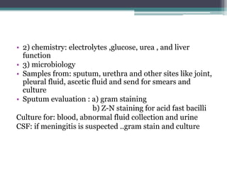 • 2) chemistry: electrolytes ,glucose, urea , and liver
function
• 3) microbiology
• Samples from: sputum, urethra and other sites like joint,
pleural fluid, ascetic fluid and send for smears and
culture
• Sputum evaluation : a) gram staining
b) Z-N staining for acid fast bacilli
Culture for: blood, abnormal fluid collection and urine
CSF: if meningitis is suspected ..gram stain and culture
 