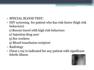 • SPECIAL BLOOD TEST:
• HIV screening for patient who has risk factor (high risk
behaviors)
1) Recent travel with high risk behaviors
2) Injection drug user
3) Sex workers
4) Blood transfusion recipient
• Radiology
• Chest x ray is indicated for any patient with significant
febrile illness.
 