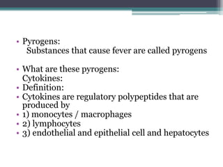 • Pyrogens:
Substances that cause fever are called pyrogens
• What are these pyrogens:
Cytokines:
• Definition:
• Cytokines are regulatory polypeptides that are
produced by
• 1) monocytes / macrophages
• 2) lymphocytes
• 3) endothelial and epithelial cell and hepatocytes
 