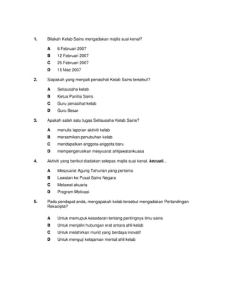 1.   Bilakah Kelab Sains mengadakan majlis suai kenal?

     A    6 Februari 2007
     B    12 Februari 2007
     C    25 Februari 2007
     D    15 Mac 2007

2.   Siapakah yang menjadi penasihat Kelab Sains tersebut?

     A    Setiausaha kelab
     B    Ketua Panitia Sains
     C    Guru penasihat kelab
     D    Guru Besar

3.   Apakah salah satu tugas Setiausaha Kelab Sains?

     A    menulis laporan aktiviti kelab
     B    merasmikan penubuhan kelab
     C    mendapatkan anggota-anggota baru
     D    mempengerusikan mesyuarat ahlijawatankuasa

4.   Aktiviti yang berikut diadakan selepas majlis suai kenal, kecuali...

     A    Mesyuarat Agung Tahunan yang pertama
     B    Lawatan ke Pusat Sains Negara
     C    Melawat akuaria
     D    Program Motivasi

5.   Pada pendapat anda, mengapakah kelab tersebut mengadakan Pertandingan
     Rekacipta?

     A    Untuk memupuk kesedaran tentang pentingnya ilmu sains
     B    Untuk menjalin hubungan erat antara ahli kelab
     C    Untuk melahirkan murid yang berdaya inovatif
     D    Untuk menguji ketajaman mental ahli kelab
 