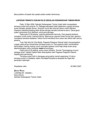 Baca petikan di bawah dan jawab soalan-soalan berikutnya.


  LAPORAN TEMASYA SUKAN KE-32 SEKOLAH KEBANGSAAN TAMAN INDAH

        Pada 12 Mac 2008, Sekolah Kebangsaan Taman Indah telah mengadakan
temasya sukan kali yang ke-15. Pelbagai persiapan telah dijalankan supaya temasya
sukan berjalan dengan lancar. Khemah murid dan khemah tetamu telah didirikan.
Kawasan sekeliling padang telah dihiasi dengan bendera berwarna warni. Gerai-gerai
jualan sementara turut didirikan untuk para peniaga.
        Pada pukul 2.30 petang, upacara perbarisan bermula. Para peserta berbaris
mengikut rumah sukan masing-masing. Seterusnya upacara lintas hormat dan upacara
menaikkan bendera diadakan. Ketua murid membaca ikrar sukan dan diikuti oleh semua
peserta.
        Tuan Haji Idris bin Che Muda, Pegawai Pelajaran Daerah telah menyampaikan
ucapan seterusnya merasmikan temasya sukan ini. Para peserta telah membuktikan
kehandalan masing-masing untuk merangkul gelaran juara bagi seiap acara yang
dipertandingkan serta mengutip mata kemenangan.
        Pada pukul 5.30 petang, acara sukan berakhir. Rumah Temenggong muncul
sebagai johan. Hadiah-hadiah telah disampaikan oleh Pegawai Pelajaran Daerah
kepada para pemenang.
        Temasya sukan kali ini dianggap yang paling meriah sepanjang 15 tahun
temasya sukan ini diadakan selain mendapat kerjasama daripada ibu bapa dan
penduduk setempat.


Disediakan oleh,                                                    22 MAC 2007.

Zarina Hasan
( ZARINA BT. HASAN )
Ketua Murid,
Sekolah Kebangsaan Taman Indah.
 
