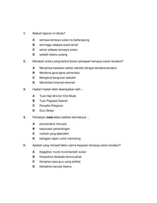 1.   Bilakah laporan ini ditulis?

     A    semasa temasya sukan itu berlangsung
     B    seminggu selepas acara tamat
     C    sehari selepas temasya sukan
     D    setelah tetamu pulang

2.   Manakah antara yang berikut bukan persiapan temasya sukan tersebut?

     A    Menghiasi kawasan sekitar sekolah dengan bendera-bendera
     B    Membina gerai-gerai sementara
     C    Mengecat bangunan sekolah
     D    Mendirikan khemah-khemah

3.   Hadiah-hadiah telah disampaikan oleh ...

     A    Tuan Haji Idris bin Che Muda
     B    Tuan Pegawai Daerah
     C    Penyelia Pelajaran
     D    Guru Besar

4.   Perkataan mata dalam petikan bermaksud ...

     A    pancaindera manusia
     B    keputusan pertandingan
     C    markah yang diperolehi
     D    bahagian tajam untuk memotong

5.   Apakah yang menjadi faktor utama kejayaan temasya sukan tersebut?

     A    Kegigihan murid-murid berlatih sukan
     B    Kerjasama daripada semua pihak
     C    Kerajinan para guru yang terlibat
     D    Kehadiran banyak tetamu
 