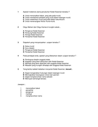 1       Apakah matlamat utama penubuhan Kelab Kesenian tersebut ?

        A   Untuk menonjolkan bakat yang ada pada murid.
        B   Untuk membentuk peribadi yang mulia dalam kalangan murid.
        C   Untuk melahirkan murid yang aktif dalam kokurikulum.
        D   Untuk menenangkan fikiran murid-murid.


2       Cikgu Mahani dan Cikgu Kamarul mungkin sekali...

        A   Pengerusi Kelab Kesenian
        B   Penaung Kelab Kesenian
        C   Penaja Kelab Kesenian
        D   Penasihat Kelab Kesenian


3       Siapakah yang menyampaikan ucapan tersebut ?

        A   Ketua murid
        B   Guru disiplin
        C   Pengerusi Kelab Kesenian
        D   Penasihat Kelab Kesenian

4       Pada pendapat anda, apakah yang ditekankan dalam ucapan tersebut ?

        A   Pentingnya disiplin anggota kelab
        B   Kegiatan yang akan dianjurkan oleh Kelab Kesenian
        C   Manfaat yang akan diperoleh oleh anggota Kelab Kesenian
        D   Masalah yang mungkin dihadapi oleh anggota Kelab Kesenian

5       Yang berikut adalah kebaikan menyertai Kelab Kesenian, kecuali...

        A   Dapat mengeratkan hubungan dalam kalangan murid
        B   Meningkatkan kecergasan rohani dan jasmani
        C   Dapat mengharumkan nama sekolah
        D   Memupuk semangat bersatu


Jawapan ;

    1       menonjolkan bakat
    2       penasihat
    3       pengerusi
    4       manfaat
    5       mengharumkan nama
 