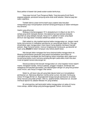 Baca petikan di bawah dan jawab soalan-soalan berikutnya.

       Yang saya hormati Tuan Pengerusi Majlis, Yang berusaha Encik Ramli,
pegawai-pegawai, penduduk kampung serta anak-anak sekalian. Selamat pagi dan
salam sejahtera.

        Terlebih dahulu jutaan terima kasih saya ucapkan atas kesudian
mengundang saya menyampaikan ceramah tentang pentingnya air dalam kehidupan
kita seharian.

Hadirin yang dihormati,
       Walaupun kita beranggapan 70 % daripada bumi ini diliputi air dan 30 %
sahaja yang terdiri daripada daratan, kita sebenarnya lupa bahawa daripada
sejumlah air yang sebegitu banyak, hanya 2.5 % adalah air tawar yang dapat
diminum dan digunakan manakala selebihnya adalah air masin.

         Oleh sebab itu, kita mestilah berjimat ketika menggunakan air. Jangan mandi
terlalu lama kerana ini melibatkan pembaziran air yang banyak.Selain itu, kita juga
dinasihatkan agar menggunakan mesin basuh hanya apabila membasuh banyak
pakaian. Bagi menyiram pokok, mencuci longkang dan kereta pula, gunakanlah air
hujan yang ditadah di dalam tempayan atau bekas plastik besar.

        Ada banyak faktor mengapa kita harus berjimat ketika menggunakan air,
Misalnya pertambahan penduduk yang pesat menyebabkan permintaan air
meningkat secara mendadak dan kemungkinan besar empangan akan cepat surut
terutamanya ketika musim kemarau panjang.Mungkin pada waktu itulah kita akan
mulai terngadah kerana kekurangan air.

       Secara puratanya kita banyak menggunakan air untuk kegiatan harian seperti
mandi, mengepam tandas, mencuci pakaian, pinggan mangkuk, kenderaan dan
sebagainya termasuklah permaidani, jika dibandingkan dengan air yang kita gunakan
untuk minum, iaitu hanya 2 hingga 5 liter sehari.

       Selain itu, pili bocor atau pili yang tidak diputar ketat turut menyebabkan
pembaziran air. Sekiranya dibiarkan menitis sehari suntuk, kita telah membuang
antara 70 hingga 80 liter air. Bayangkanlah berapa banyak pembaziran air akibat
sikap manusia yang tidak prihatin. Oleh itu, apabila berlaku kebocoran air, teruslah
membuat laporan ke Jabatan Bekalan Air yang terdekat.

      Air amat penting, jadi berjimatlah ketika menggunakan air walau di mana-
mana sahaja. Jadilah warga yang bertanggungjawab. Sekian, terima kasih.
 