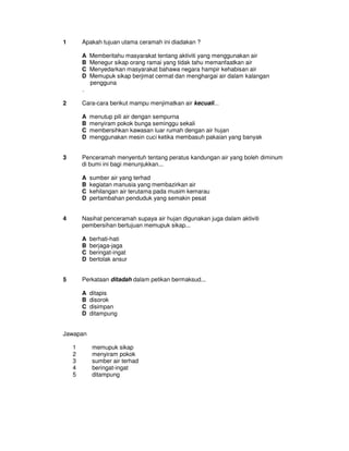 1       Apakah tujuan utama ceramah ini diadakan ?

        A   Memberitahu masyarakat tentang aktiviti yang menggunakan air
        B   Menegur sikap orang ramai yang tidak tahu memanfaatkan air
        C   Menyedarkan masyarakat bahawa negara hampir kehabisan air
        D   Memupuk sikap berjimat cermat dan menghargai air dalam kalangan
            pengguna
        .

2       Cara-cara berikut mampu menjimatkan air kecuali...

        A   menutup pili air dengan sempurna
        B   menyiram pokok bunga seminggu sekali
        C   membersihkan kawasan luar rumah dengan air hujan
        D   menggunakan mesin cuci ketika membasuh pakaian yang banyak


3       Penceramah menyentuh tentang peratus kandungan air yang boleh diminum
        di bumi ini bagi menunjukkan...

        A   sumber air yang terhad
        B   kegiatan manusia yang membazirkan air
        C   kehilangan air terutama pada musim kemarau
        D   pertambahan penduduk yang semakin pesat


4       Nasihat penceramah supaya air hujan digunakan juga dalam aktiviti
        pembersihan bertujuan memupuk sikap...

        A   berhati-hati
        B   berjaga-jaga
        C   beringat-ingat
        D   bertolak ansur


5       Perkataan ditadah dalam petikan bermaksud...

        A   ditapis
        B   disorok
        C   disimpan
        D   ditampung


Jawapan

    1       memupuk sikap
    2       menyiram pokok
    3       sumber air terhad
    4       beringat-ingat
    5       ditampung
 
