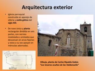 Arquitectura exterior
• Iglesia parroquial
construida en aparejo de
sillería y estilo gótico del
siglo XIII.
• De nave única y planta
rectangular dividida en seis
partes, con nervios
modulados y aristados que
descansan en arcos fajones
y estos a su vez apoyan en
ménsulas adornadas.
Dibujo, planta de Carlos Ripalda Gabás
“Los tesoros ocultos de las Valdonsella”
 