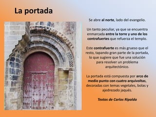 Se abre al norte, lado del evangelio.
Un tanto peculiar, ya que se encuentra
enmarcada entre la torre y uno de los
contrafuertes que refuerza el templo.
Este contrafuerte es más grueso que el
resto, tapando gran parte de la portada,
lo que sugiere que fue una solución
para resolver un problema
arquitectónico.
La portada está compuesta por arco de
medio punto con cuatro arquivoltas,
decoradas con temas vegetales, bolas y
ajedrezado jaqués.
Textos de Carlos Ripalda
La portada
 