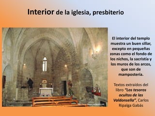 El interior del templo
muestra un buen sillar,
excepto en pequeñas
zonas como el fondo de
los nichos, la sacristía y
los muros de los arcos,
que son de
mampostería.
Textos extraídos del
libro “Los tesoros
ocultos de las
Valdonsella”, Carlos
Ripalga Gabás
Interior de la iglesia, presbiterio
 