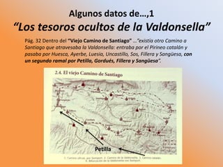 Algunos datos de…,1
“Los tesoros ocultos de la Valdonsella”
Pág. 32 Dentro del “Viejo Camino de Santiago” …”existía otro Camino a
Santiago que atravesaba la Valdonsella: entraba por el Pirineo catalán y
pasaba por Huesca, Ayerbe, Luesia, Uncastillo, Sos, Fillera y Sangüesa, con
un segundo ramal por Petilla, Gordués, Fillera y Sangüesa”.
Petilla
 