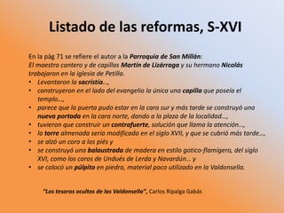 Listado de las reformas, S-XVI
En la pág 71 se refiere el autor a la Parroquia de San Millán:
El maestro cantero y de capillas Martín de Lizárraga y su hermano Nicolás
trabajaron en la iglesia de Petilla.
• Levantaron la sacristía…,
• construyeron en el lado del evangelio la única una capilla que poseía el
templo…,
• parece que la puerta pudo estar en la cara sur y más tarde se construyó una
nueva portada en la cara norte, dando a la plaza de la localidad…,
• tuvieron que construir un contrafuerte, solución que llama la atención…,
• la torre almenada sería modificada en el siglo XVII, y que se cubrió más tarde…,
• se alzó un coro a los piés y
• se construyó una balaustrada de madera en estilo gotico-flamígero, del siglo
XVI, como los coros de Undués de Lerda y Navardún… y
• se colocó un púlpito en piedra, material poco utilizado en la Valdonsella.
“Los tesoros ocultos de las Valdonsella”, Carlos Ripalga Gabás
 