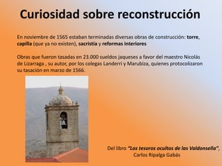 Curiosidad sobre reconstrucción
En noviembre de 1565 estaban terminadas diversas obras de construcción: torre,
capilla (que ya no existen), sacristía y reformas interiores
Obras que fueron tasadas en 23.000 sueldos jaqueses a favor del maestro Nicolás
de Lizarraga , su autor, por los colegas Landerri y Marubiza, quienes protocolizaron
su tasación en marzo de 1566.
Del libro “Los tesoros ocultos de las Valdonsella”,
Carlos Ripalga Gabás
 