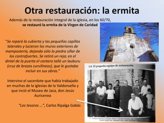 Otra restauración: la ermita
“Se reparó la cubierta y las pequeñas capillas
laterales y lucieron los muros exteriores de
mampostería, dejando sólo la piedra sillar de
los contrafuertes. Se retiró un reja; en el
dintel de la puerta el cantero talló un lauburu
(cruz de brazos curvilíneos), que le gustaba
incluir en sus obras.”
Intervino el sacerdote que había trabajado
en muchas de la iglesias de la Valdonsella y
que inció el Museo de Jaca, don Jesús
Auricenea
“Los tesoros …”, Carlos Ripalga Gabás
Además de la restauración integral de la iglesia, en los 60/70,
se restauró la ermita de la Virgen de Caridad
 