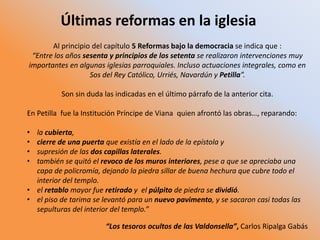 Últimas reformas en la iglesia
Al principio del capítulo 5 Reformas bajo la democracia se indica que :
“Entre los años sesenta y principios de los setenta se realizaron intervenciones muy
importantes en algunas iglesias parroquiales. Incluso actuaciones integrales, como en
Sos del Rey Católico, Urriés, Navardún y Petilla”.
Son sin duda las indicadas en el último párrafo de la anterior cita.
En Petilla fue la Institución Príncipe de Viana quien afrontó las obras…, reparando:
• la cubierta,
• cierre de una puerta que existía en el lado de la epístola y
• supresión de las dos capillas laterales.
• también se quitó el revoco de los muros interiores, pese a que se apreciaba una
capa de policromía, dejando la piedra sillar de buena hechura que cubre todo el
interior del templo.
• el retablo mayor fue retirado y el púlpito de piedra se dividió.
• el piso de tarima se levantó para un nuevo pavimento, y se sacaron casi todas las
sepulturas del interior del templo.”
“Los tesoros ocultos de las Valdonsella”, Carlos Ripalga Gabás
 