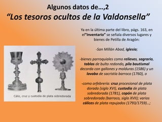 Algunos datos de…,2
“Los tesoros ocultos de la Valdonsella”
Ya en la última parte del libro, págs. 163, en
el”Inventario” se señala diversos lugares y
bienes de Petilla de Aragón:
-San Millán Abad, iglesia;
-bienes parroquiales como relieves, sagrario,
tablas de bulto redondo, pila bautismal
decorda con gallones y molduras (1586) y un
lavabo de sacristía barroco (1760), o
-como orfebrería: cruz procesional de plata
dorada (siglo XVI), custodia de plata
sobredorada (1781), copón de plata
sobredorada (barroco, siglo XVII); varios
cálices de plata repujados (1793/1759)…;
 