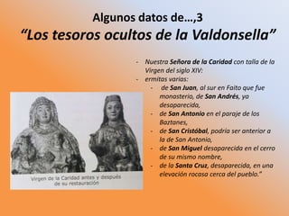 Algunos datos de…,3
“Los tesoros ocultos de la Valdonsella”
- Nuestra Señora de la Caridad con talla de la
Virgen del siglo XIV:
- ermitas varias:
- de San Juan, al sur en Faito que fue
monasterio, de San Andrés, ya
desaparecida,
- de San Antonio en el paraje de los
Baztanes,
- de San Cristóbal, podría ser anterior a
la de San Antonio,
- de San Miguel desaparecida en el cerro
de su mismo nombre,
- de la Santa Cruz, desaparecida, en una
elevación rocasa cerca del pueblo.”
 