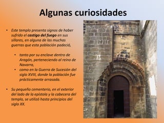 Algunas curiosidades
• Este templo presenta signos de haber
sufrido el castigo del fuego en sus
sillares, en alguna de las muchas
guerras que esta población padeció,
• tanto por su enclave dentro de
Aragón, perteneciendo al reino de
Navarra,
• como en la Guerra de Sucesión del
siglo XVIII, donde la población fue
prácticamente arrasada.
• Su pequeño cementerio, en el exterior
del lado de la epístola y la cabecera del
templo, se utilizó hasta principios del
siglo XX.
 