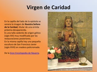 Virgen de Caridad
En la capilla del lado de la epístola se
venera la imagen de Nuestra Señora
de la Caridad, titular de una ermita
próxima desaparecida.
Es una talla sedente de origen gótico
(siglo XIII) muy modificada por las
restauraciones posteriores.
En la misma capilla hay una pequeña
escultura de San Francisco Javier
(siglo XVIII) en madera policromada.
De la Gran Enciclopedia de Navarra.
 